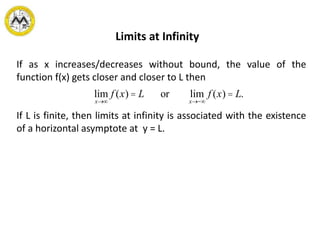 Limits at Infinity
If as x increases/decreases without bound, the value of the
function f(x) gets closer and closer to L then
If L is finite, then limits at infinity is associated with the existence
of a horizontal asymptote at y = L.
lim
x®¥
f (x) = L or lim
x®-¥
f (x) = L.
 