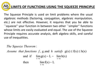 LIMITS OF FUNCTIONS USING THE SQUEEZE PRINCIPLE
The Squeeze Principle is used on limit problems where the usual
algebraic methods (factoring, conjugation, algebraic manipulation,
etc.) are not effective. However, it requires that you be able to
``squeeze'' your function in between two other ``simpler'' functions
whose limits are easily evaluated and equal. The use of the Squeeze
Principle requires accurate analysis, deft algebra skills, and careful
use of inequalities.
The Squeeze Theorem :
Assume that functions f, g,and h satisfy g(x) £ f(x) £ h(x)
and if lim
x®a
g(x) = L = lim
x®a
h(x)
then lim
x®a
f(x) = L
 