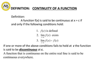 If one or more of the above conditions fails to hold at c the function
is said to be discontinuous at c.
A function that is continuous on the entire real line is said to be
continuous everywhere.
DEFINITION: CONTINUITY OF A FUNCTION
Definition:
A function f(x) is said to be continuous at x = c if
and only if the following conditions hold:
1. f (c) is defined
2. lim
x®c
f (x) exists
3. lim
x®c
f (x) = f (c)
 