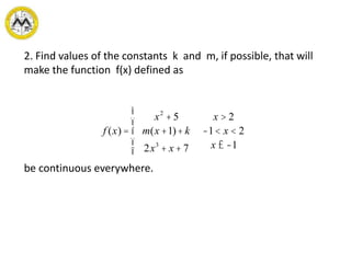 2. Find values of the constants k and m, if possible, that will
make the function f(x) defined as
be continuous everywhere.
f (x) =
x2
+ 5
m(x +1)+ k
2x3
+ x + 7
ì
í
ï
î
ï
x > 2
-1< x < 2
x £ -1
 