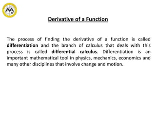 Derivative of a Function
The process of finding the derivative of a function is called
differentiation and the branch of calculus that deals with this
process is called differential calculus. Differentiation is an
important mathematical tool in physics, mechanics, economics and
many other disciplines that involve change and motion.
 