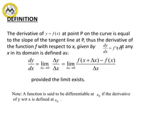 DEFINITION
The derivative of at point P on the curve is equal
to the slope of the tangent line at P, thus the derivative of
the function f with respect to x, given by , at any
x in its domain is defined as:
)(xfy 
0 0
( ) ( )
lim lim
x x
dy y f x x f x
dx x x   
   
 
 
provided the limit exists.
)(' xf
dx
dy

Note: A function is said to be differentiable at if the derivative
of y wrt x is defined at .
0x
0x
 