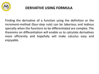 DERIVATIVE USING FORMULA
Finding the derivative of a function using the definition or the
increment-method (four-step rule) can be laborious and tedious
specially when the functions to be differentiated are complex. The
theorems on differentiation will enable us to calculate derivatives
more efficiently and hopefully will make calculus easy and
enjoyable.
 