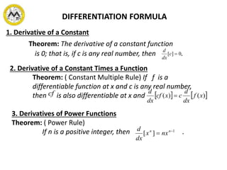 DIFFERENTIATION FORMULA
1. Derivative of a Constant
Theorem: The derivative of a constant function
is 0; that is, if c is any real number, then .0][ c
dx
d
2. Derivative of a Constant Times a Function
Theorem: ( Constant Multiple Rule) If f is a
differentiable function at x and c is any real number,
then is also differentiable at x and    )()( xf
dx
d
cxcf
dx
d
cf
3. Derivatives of Power Functions
Theorem: ( Power Rule)
If n is a positive integer, then .1
][ 
 nn
nxx
dx
d
 