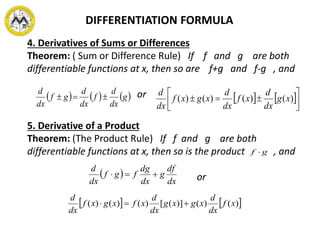 DIFFERENTIATION FORMULA
4. Derivatives of Sums or Differences
Theorem: ( Sum or Difference Rule) If f and g are both
differentiable functions at x, then so are f+g and f-g , and
or     g
dx
d
f
dx
d
gf
dx
d
    



 )()()()( xg
dx
d
xf
dx
d
xgxf
dx
d
5. Derivative of a Product
Theorem: (The Product Rule) If f and g are both
differentiable functions at x, then so is the product , and
or
gf 
 
dx
df
g
dx
dg
fgf
dx
d

   )()()]([)()()( xf
dx
d
xgxg
dx
d
xfxgxf
dx
d

 