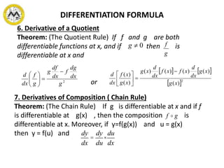 DIFFERENTIATION FORMULA
6. Derivative of a Quotient
Theorem: (The Quotient Rule) If f and g are both
differentiable functions at x, and if then is
differentiable at x and
or2
g
dx
dg
f
dx
df
g
g
f
dx
d







0g
g
f
   
 2
)(
)()()()(
)(
)(
xg
xg
dx
d
xfxf
dx
d
xg
xg
xf
dx
d







7. Derivatives of Composition ( Chain Rule)
Theorem: (The Chain Rule) If g is differentiable at x and if f
is differentiable at g(x) , then the composition is
differentiable at x. Moreover, if y=f(g(x)) and u = g(x)
then y = f(u) and
gf 
dy
dx
=
dy
du
×
du
dx
 