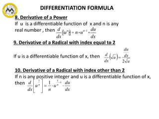 DIFFERENTIATION FORMULA
9. Derivative of a Radical with index equal to 2
If u is a differentiable function of x, then   u
dx
du
u
dx
d
2

10. Derivative of a Radical with index other than 2
If n is any positive integer and u is a differentiable function of x,
then
dx
du
u
n
u
dx
d nn





 1
11
1
8. Derivative of a Power
If u is a differentiable function of x and n is any
real number , then d
dx
uné
ë
ù
û= n×un-1
×
du
dx
 
