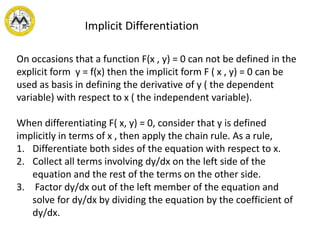 Implicit Differentiation
On occasions that a function F(x , y) = 0 can not be defined in the
explicit form y = f(x) then the implicit form F ( x , y) = 0 can be
used as basis in defining the derivative of y ( the dependent
variable) with respect to x ( the independent variable).
When differentiating F( x, y) = 0, consider that y is defined
implicitly in terms of x , then apply the chain rule. As a rule,
1. Differentiate both sides of the equation with respect to x.
2. Collect all terms involving dy/dx on the left side of the
equation and the rest of the terms on the other side.
3. Factor dy/dx out of the left member of the equation and
solve for dy/dx by dividing the equation by the coefficient of
dy/dx.
 