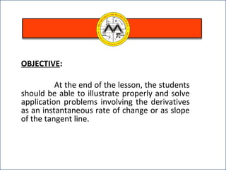 OBJECTIVE:
At the end of the lesson, the students
should be able to illustrate properly and solve
application problems involving the derivatives
as an instantaneous rate of change or as slope
of the tangent line.
 