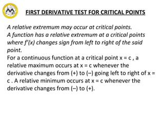 FIRST DERIVATIVE TEST FOR CRITICAL POINTS
A relative extremum may occur at critical points.
A function has a relative extremum at a critical points
where f’(x) changes sign from left to right of the said
point.
For a continuous function at a critical point x = c , a
relative maximum occurs at x = c whenever the
derivative changes from (+) to (–) going left to right of x =
c . A relative minimum occurs at x = c whenever the
derivative changes from (–) to (+).
 