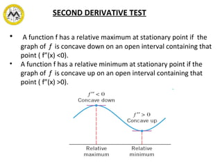 SECOND DERIVATIVE TEST
• A function f has a relative maximum at stationary point if the
graph of f is concave down on an open interval containing that
point ( f”(x) <0).
• A function f has a relative minimum at stationary point if the
graph of f is concave up on an open interval containing that
point ( f”(x) >0).
 