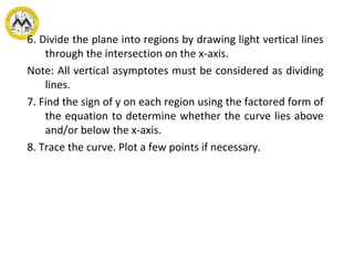 6. Divide the plane into regions by drawing light vertical lines
through the intersection on the x-axis.
Note: All vertical asymptotes must be considered as dividing
lines.
7. Find the sign of y on each region using the factored form of
the equation to determine whether the curve lies above
and/or below the x-axis.
8. Trace the curve. Plot a few points if necessary.
 