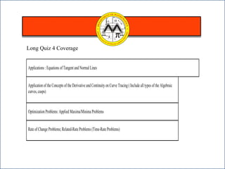Applications : Equations of Tangent and Normal Lines
Applicationof the Concepts of the Derivative and Continuity on Curve Tracing( Include all types of the Algebraic
curves,cusps)
Optimization Problems: Applied Maxima/Minima Problems
Rate of Change Problems; Related-Rate Problems (Time-Rate Problems)
Long Quiz 4 Coverage
 