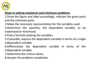 Steps in solving maximum and minimum problems.
1.Draw the figure and label accordingly. indicate the given parts
and the unknown parts.
2.Make the necessary representation for the variables used.
3.Determine the quantity, the dependent variable, to be
maximized or minimized.
4.Find a formula relating the variables.
5.If possible, express the dependent variable in terms of a single
independent variable.
6.Differentiate the dependent variable in terms of the
independent variable.
7.Determine the critical values.
8.Answer the problem completely.
 