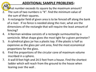 1. What number exceeds its square by the maximum amount?
2. The sum of two numbers is “K”. find the minimum value of
the sum of their squares.
3. A rectangular field of given area is to be fenced off along the bank
of a river. If no fence is needed along the river, what are the
dimensions of the rectangle that will require the least amount of
fencing?
4. A Norman window consists of a rectangle surmounted by a
semicircle. What shape gives the most light for a given perimeter?
5. A cylindrical glass jar has a plastic top. If the plastic is half as
expensive as the glass per unit area, find the most economical
proportions for the glass.
6. Find the proportions of the circular cone of maximum volume
inscribed in a sphere.
7. A wall 8 feet high and 24.5 feet from a house. Find the shortest
ladder which will reach from the ground to the house when
leaning over the wall .
ADDITIONAL SAMPLE PROBLEMS:
 