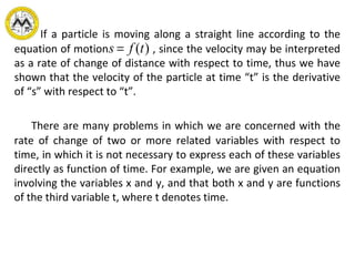If a particle is moving along a straight line according to the
equation of motion , since the velocity may be interpreted
as a rate of change of distance with respect to time, thus we have
shown that the velocity of the particle at time “t” is the derivative
of “s” with respect to “t”.
s = f (t)
There are many problems in which we are concerned with the
rate of change of two or more related variables with respect to
time, in which it is not necessary to express each of these variables
directly as function of time. For example, we are given an equation
involving the variables x and y, and that both x and y are functions
of the third variable t, where t denotes time.
 
