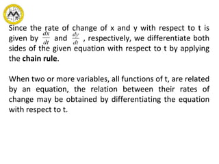 Since the rate of change of x and y with respect to t is
given by and , respectively, we differentiate both
sides of the given equation with respect to t by applying
the chain rule.
When two or more variables, all functions of t, are related
by an equation, the relation between their rates of
change may be obtained by differentiating the equation
with respect to t.
dx
dt
dy
dt
 