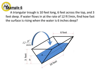 Example 6
A triangular trough is 10 feet long, 6 feet across the top, and 3
feet deep. If water flows in at the rate of 12 ft3
/min, find how fast
the surface is rising when the water is 6 inches deep?
min
ft
12
3
h
6 feet
10 feet
3feet
x
 