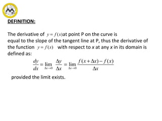 DEFINITION:
The derivative of at point P on the curve is
equal to the slope of the tangent line at P, thus the derivative of
the function with respect to x at any x in its domain is
defined as:
)(xfy =
)(xfy =
0 0
( ) ( )
lim lim
x x
dy y f x x f x
dx x x∆ → ∆ →
∆ + ∆ −
= =
∆ ∆
provided the limit exists.
 