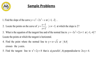 Sample Problems
1. Find the slope of the curve y = x3
− 2x2
− x at −1, -2( ) .
2. Locate the points on the curve of y =
x−1
x+1
, x ≠ −1( ) at which the slope is 2?
3. What is the equation of the tangent line and of the normal line to y = −3x2
+ 2x+1 at -1, -4( ) ?
Locate the points at which the tangent is horizontal.
4. Find the point where the normal line to y = x+ x at 4,6( )
crosses the y-axis.
5. Find the tangent line to x2
+ 2y = 8 that is a) parallel , b) perpendicular to 2x-y = 4.
 