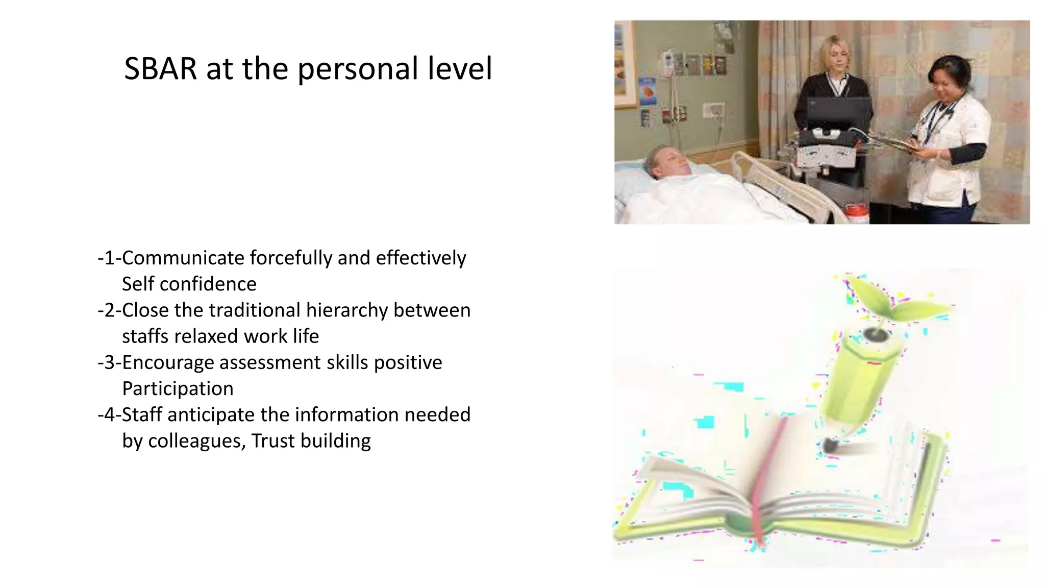 SBAR at the personal level
-1-Communicate forcefully and effectively
Self confidence
-2-Close the traditional hierarchy between
staffs relaxed work life
-3-Encourage assessment skills positive
Participation
-4-Staff anticipate the information needed
by colleagues, Trust building
 