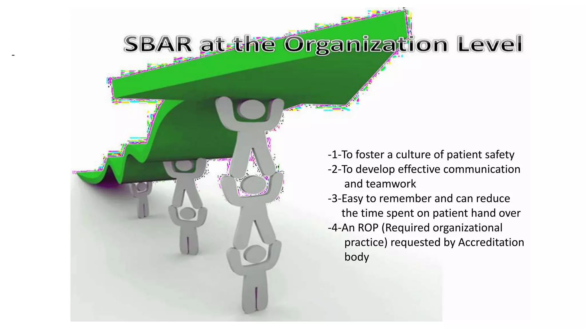 -1-To foster a culture of patient safety
-2-To develop effective communication
and teamwork
-3-Easy to remember and can reduce
the time spent on patient hand over
-4-An ROP (Required organizational
practice) requested by Accreditation
body
-
 