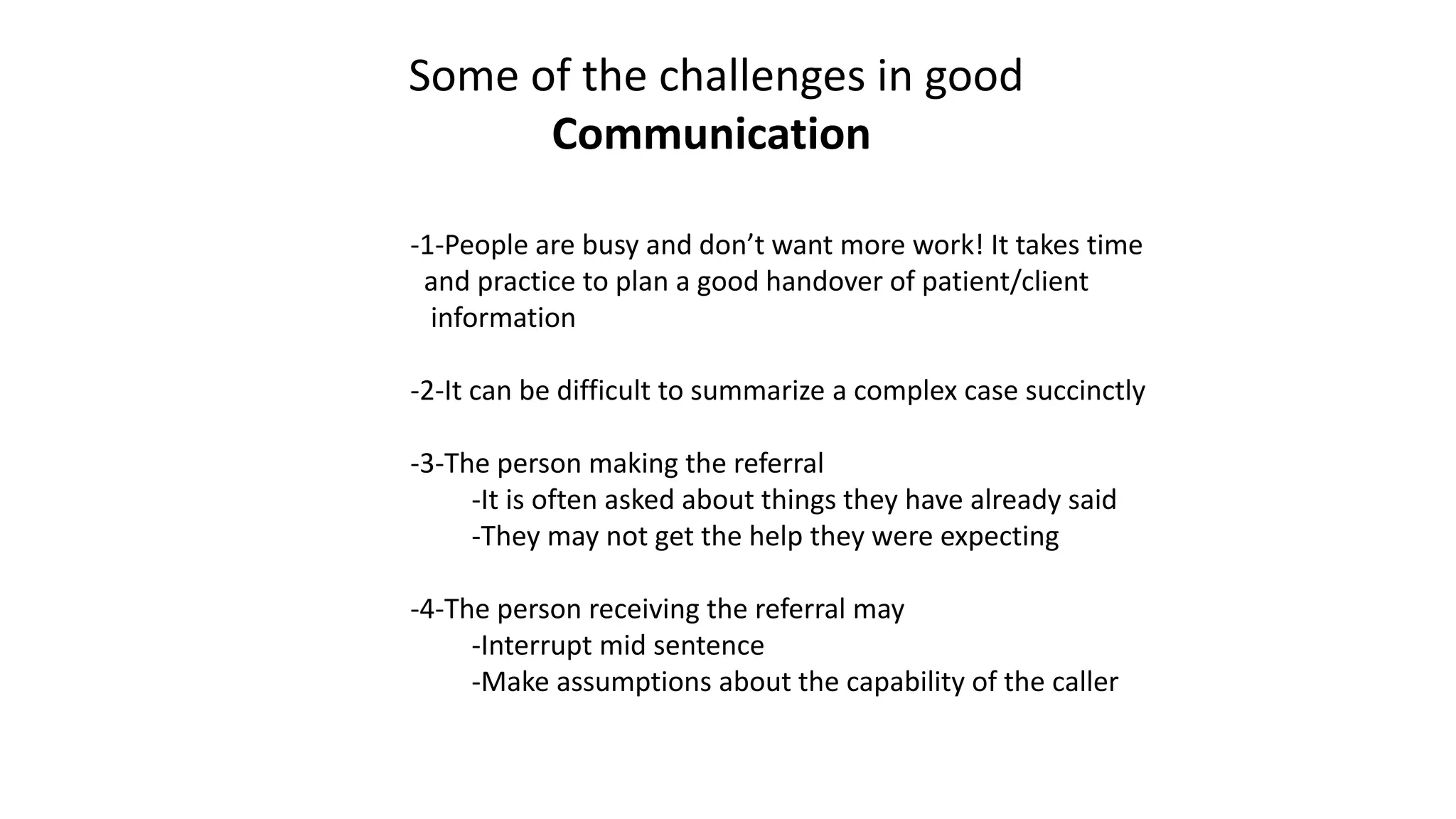 -1-People are busy and don’t want more work! It takes time
and practice to plan a good handover of patient/client
information
-2-It can be difficult to summarize a complex case succinctly
-3-The person making the referral
-It is often asked about things they have already said
-They may not get the help they were expecting
-4-The person receiving the referral may
-Interrupt mid sentence
-Make assumptions about the capability of the caller
Some of the challenges in good
Communication
 