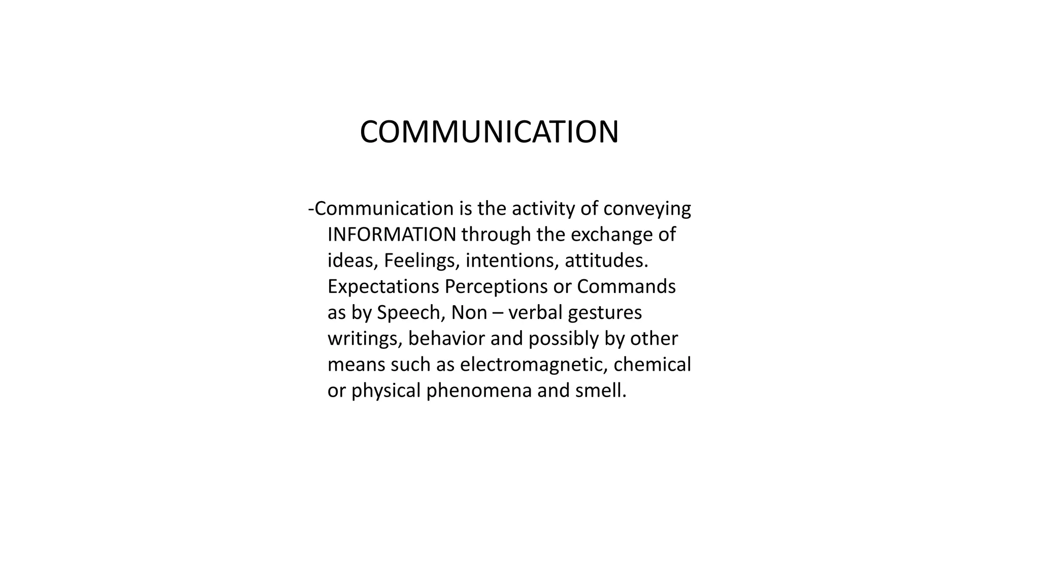 COMMUNICATION
-Communication is the activity of conveying
INFORMATION through the exchange of
ideas, Feelings, intentions, attitudes.
Expectations Perceptions or Commands
as by Speech, Non – verbal gestures
writings, behavior and possibly by other
means such as electromagnetic, chemical
or physical phenomena and smell.
 