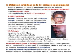 2. Déficit en inhibiteur de la C1-estérase et angiœdème
Œdèmes récidivants et transitoires, non inflammatoires, affectant la peau, les
muqueuses gastrointestinales, et les muqueuses des VOIES RESPIRATOIRES SUPÉRIEURES.
Déficit héréditaire ou acquis
1=> type I (classique) (85 % des cas) : déficit de synthèse
2=> type II (variante) (15 % des cas) : synthèse normale
ou même augmentée d’une protéine non fonctionnelle
(mutations affectant le site actif de la protéine)
Transmission autosomique dominante
Fréquence: entre 1/50.000 et 1/100.000
A. Déficits héréditaires
Peut être déclenché par une EXTRACTION DENTAIRE
Transmission autosomique dominante
Fréquence: entre 1/50.000 et 1/100.000
B. Déficit acquis
•symptômes plus tardifs (> 40 ans)
•absence d’angioœdème dans la famille
•déficit secondaire à une consommation excessive du C1-INH
•le plus souvent associés à des désordres lymphoprolifératifs, et plus rarement à d’autres
processus tumoraux, à des maladies autoimmunes, à des infections
l’acide tranexamique (3g/jour) ou le danazol (dose maximale 600 mg/j), il peut augmenter le
taux de C1Inh à plus de 50 % du taux normal et ainsi protéger les patients de toute crise, ce qui
est utile en cas d’intervention chirurgicale ou de soins dentaires.
Un dosage du C1Inhibiteur avant l’intervention est conseillé aﬁn de vériﬁer que le patient est
répondeur au danazol : le patient peut être opéré si le taux de C1Inh atteint 60 % de la normale.
 