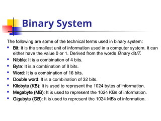 Binary System
The following are some of the technical terms used in binary system:
 Bit: It is the smallest unit of information used in a computer system. It can
either have the value 0 or 1. Derived from the words Binary ditIT.
 Nibble: It is a combination of 4 bits.
 Byte: It is a combination of 8 bits.
 Word: It is a combination of 16 bits.
 Double word: It is a combination of 32 bits.
 Kilobyte (KB): It is used to represent the 1024 bytes of information.
 Megabyte (MB): It is used to represent the 1024 KBs of information.
 Gigabyte (GB): It is used to represent the 1024 MBs of information.
 