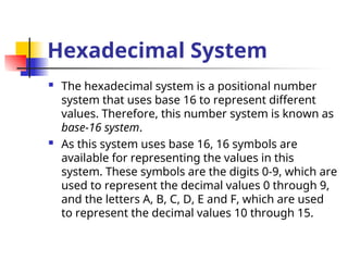 Hexadecimal System
 The hexadecimal system is a positional number
system that uses base 16 to represent different
values. Therefore, this number system is known as
base-16 system.
 As this system uses base 16, 16 symbols are
available for representing the values in this
system. These symbols are the digits 0-9, which are
used to represent the decimal values 0 through 9,
and the letters A, B, C, D, E and F, which are used
to represent the decimal values 10 through 15.
 