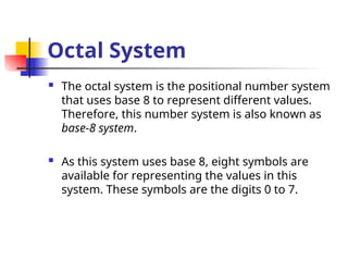 Octal System
 The octal system is the positional number system
that uses base 8 to represent different values.
Therefore, this number system is also known as
base-8 system.
 As this system uses base 8, eight symbols are
available for representing the values in this
system. These symbols are the digits 0 to 7.
 