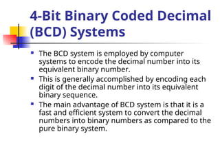  The BCD system is employed by computer
systems to encode the decimal number into its
equivalent binary number.
 This is generally accomplished by encoding each
digit of the decimal number into its equivalent
binary sequence.
 The main advantage of BCD system is that it is a
fast and efficient system to convert the decimal
numbers into binary numbers as compared to the
pure binary system.
4-Bit Binary Coded Decimal
(BCD) Systems
 