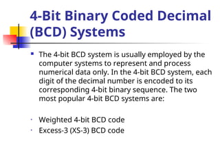 4-Bit Binary Coded Decimal
(BCD) Systems
 The 4-bit BCD system is usually employed by the
computer systems to represent and process
numerical data only. In the 4-bit BCD system, each
digit of the decimal number is encoded to its
corresponding 4-bit binary sequence. The two
most popular 4-bit BCD systems are:
• Weighted 4-bit BCD code
• Excess-3 (XS-3) BCD code
 