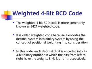 Weighted 4-Bit BCD Code
 The weighted 4-bit BCD code is more commonly
known as 8421 weighted code.
 It is called weighted code because it encodes the
decimal system into binary system by using the
concept of positional weighting into consideration.
 In this code, each decimal digit is encoded into its
4-bit binary number in which the bits from left to
right have the weights 8, 4, 2, and 1, respectively.
 