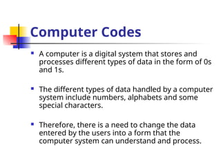 Computer Codes
 A computer is a digital system that stores and
processes different types of data in the form of 0s
and 1s.
 The different types of data handled by a computer
system include numbers, alphabets and some
special characters.
 Therefore, there is a need to change the data
entered by the users into a form that the
computer system can understand and process.
 