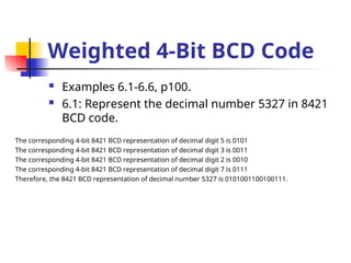 Weighted 4-Bit BCD Code
 Examples 6.1-6.6, p100.
 6.1: Represent the decimal number 5327 in 8421
BCD code.
The corresponding 4-bit 8421 BCD representation of decimal digit 5 is 0101
The corresponding 4-bit 8421 BCD representation of decimal digit 3 is 0011
The corresponding 4-bit 8421 BCD representation of decimal digit 2 is 0010
The corresponding 4-bit 8421 BCD representation of decimal digit 7 is 0111
Therefore, the 8421 BCD representation of decimal number 5327 is 0101001100100111.
 