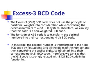Excess-3 BCD Code
 The Excess-3 (XS-3) BCD code does not use the principle of
positional weights into consideration while converting the
decimal numbers to 4-bit BCD system. Therefore, we can say
that this code is a non-weighted BCD code.
 The function of XS-3 code is to transform the decimal
numbers into their corresponding 4-bit BCD code.
 In this code, the decimal number is transformed to the 4-bit
BCD code by first adding 3 to all the digits of the number and
then converting the excess digits, so obtained, into their
corresponding 8421 BCD code. Therefore, we can say that
the XS-3 code is strongly related with 8421 BCD code in its
functioning.
 