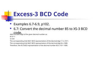 Excess-3 BCD Code
 Examples 6.7-6.9, p102.
 6.7: Convert the decimal number 85 to XS-3 BCD
code.
Add 3 to each digit of the given decimal number as:
8+3=11
5+3=8
The corresponding 4-bit 8421 BCD representation of the decimal digit 11 is 1011.
The corresponding 4-bit 8421 BCD representation of the decimal digit 8 is 1000.
Therefore, the XS-3 BCD representation of the decimal number 85 is 1011 1000.
 