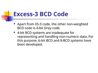 Excess-3 BCD Code
 Apart from XS-3 code, the other non-weighted
BCD code is 4-bit Gray code.
 4-bit BCD systems are inadequate for
representing and handling non-numeric data. For
this purpose, 6-bit BCD and 8-BCD systems have
been developed.
 