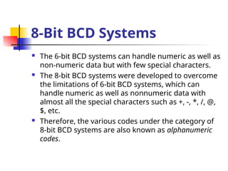 8-Bit BCD Systems
 The 6-bit BCD systems can handle numeric as well as
non-numeric data but with few special characters.
 The 8-bit BCD systems were developed to overcome
the limitations of 6-bit BCD systems, which can
handle numeric as well as nonnumeric data with
almost all the special characters such as +, -, *, /, @,
$, etc.
 Therefore, the various codes under the category of
8-bit BCD systems are also known as alphanumeric
codes.
 