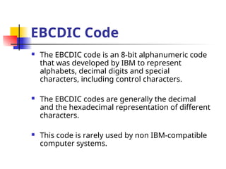 EBCDIC Code
 The EBCDIC code is an 8-bit alphanumeric code
that was developed by IBM to represent
alphabets, decimal digits and special
characters, including control characters.
 The EBCDIC codes are generally the decimal
and the hexadecimal representation of different
characters.
 This code is rarely used by non IBM-compatible
computer systems.
 