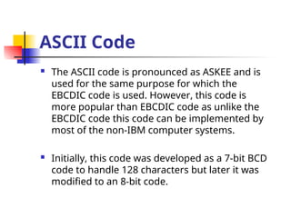 ASCII Code
 The ASCII code is pronounced as ASKEE and is
used for the same purpose for which the
EBCDIC code is used. However, this code is
more popular than EBCDIC code as unlike the
EBCDIC code this code can be implemented by
most of the non-IBM computer systems.
 Initially, this code was developed as a 7-bit BCD
code to handle 128 characters but later it was
modified to an 8-bit code.
 