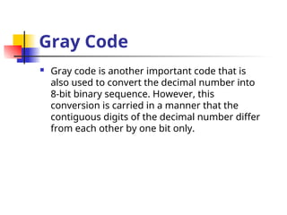 Gray Code
 Gray code is another important code that is
also used to convert the decimal number into
8-bit binary sequence. However, this
conversion is carried in a manner that the
contiguous digits of the decimal number differ
from each other by one bit only.
 