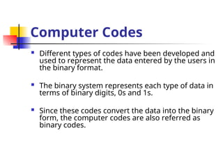 Computer Codes
 Different types of codes have been developed and
used to represent the data entered by the users in
the binary format.
 The binary system represents each type of data in
terms of binary digits, 0s and 1s.
 Since these codes convert the data into the binary
form, the computer codes are also referred as
binary codes.
 