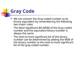Gray Code
 We can convert the Gray coded number to its
binary equivalent by remembering the following
two major rules:
• The Most Significant Bit (MSB) of the Gray coded
number and the equivalent binary number is
always the same.
• The next-to-most significant bit of the binary
number can be determined by adding the MSB of
the binary number to the next-to-most significant
bit of the gray coded number.
 