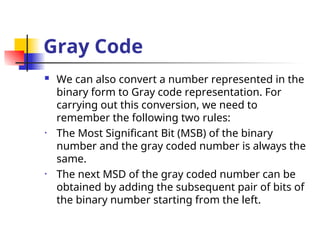 Gray Code
 We can also convert a number represented in the
binary form to Gray code representation. For
carrying out this conversion, we need to
remember the following two rules:
• The Most Significant Bit (MSB) of the binary
number and the gray coded number is always the
same.
• The next MSD of the gray coded number can be
obtained by adding the subsequent pair of bits of
the binary number starting from the left.
 