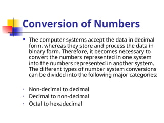 Conversion of Numbers
 The computer systems accept the data in decimal
form, whereas they store and process the data in
binary form. Therefore, it becomes necessary to
convert the numbers represented in one system
into the numbers represented in another system.
The different types of number system conversions
can be divided into the following major categories:
• Non-decimal to decimal
• Decimal to non-decimal
• Octal to hexadecimal
 