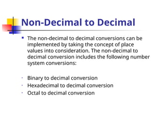 Non-Decimal to Decimal
 The non-decimal to decimal conversions can be
implemented by taking the concept of place
values into consideration. The non-decimal to
decimal conversion includes the following number
system conversions:
• Binary to decimal conversion
• Hexadecimal to decimal conversion
• Octal to decimal conversion
 
