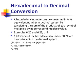 Hexadecimal to Decimal
Conversion
 A hexadecimal number can be converted into its
equivalent number in decimal system by
calculating the sum of the products of each symbol
multiplied by its corresponding place value.
 Examples 6.20 and 6.22, p111.
 6.20: Convert the hexadecimal number 6B39 into
its equivalent in the decimal system.
(6163
)+(11162
)+(3161
)+(9160
)
=24567+2816+48+9
=27449
 